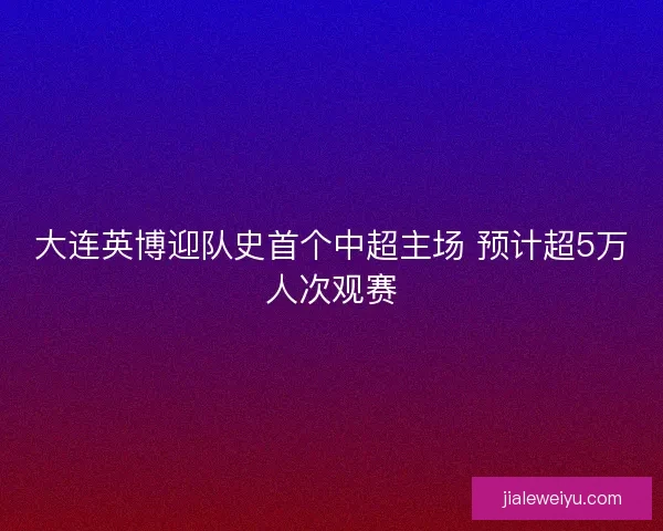 大连英博迎队史首个中超主场 预计超5万人次观赛