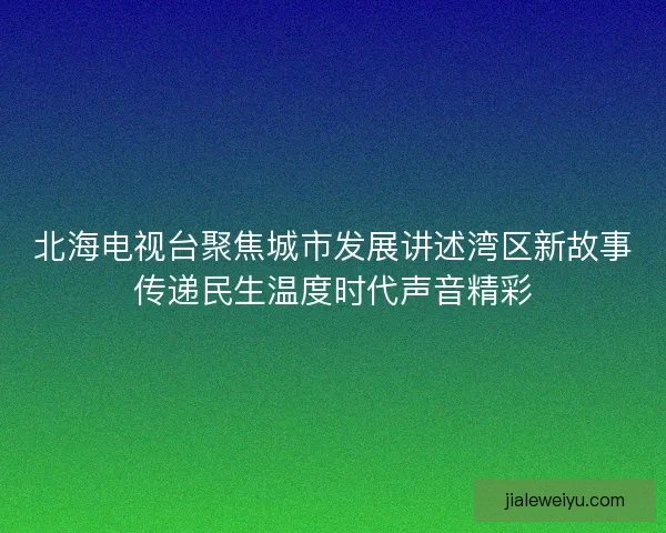 北海电视台聚焦城市发展讲述湾区新故事传递民生温度时代声音精彩