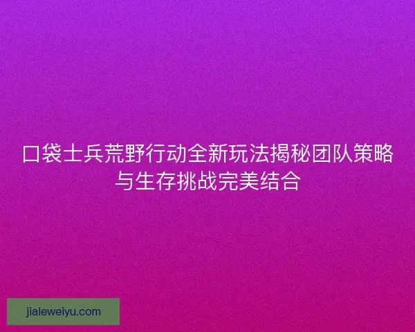 口袋士兵荒野行动全新玩法揭秘团队策略与生存挑战完美结合