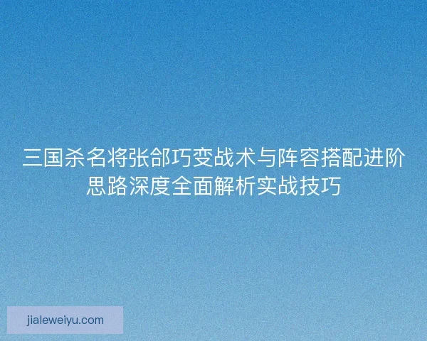 三国杀名将张郃巧变战术与阵容搭配进阶思路深度全面解析实战技巧