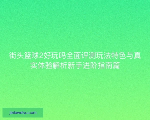 街头篮球2好玩吗全面评测玩法特色与真实体验解析新手进阶指南篇