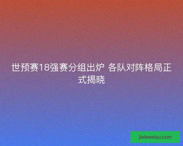 世预赛18强赛分组出炉 各队对阵格局正式揭晓