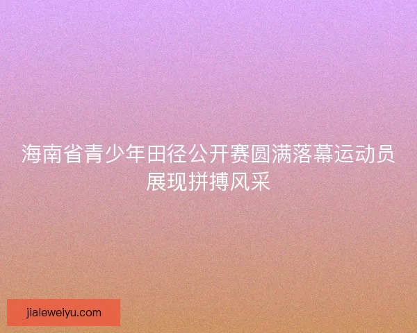 海南省青少年田径公开赛圆满落幕运动员展现拼搏风采