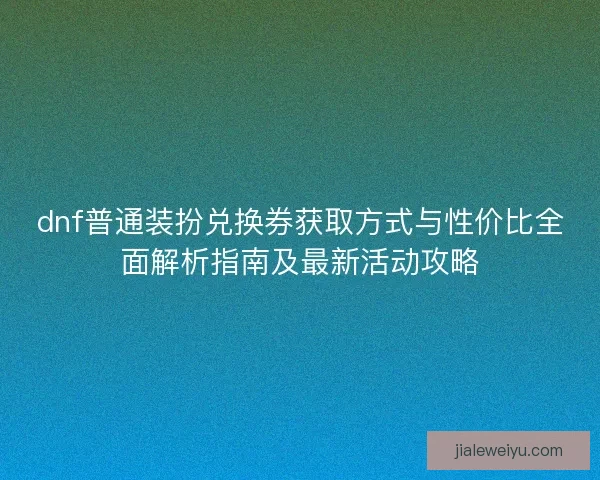 dnf普通装扮兑换券获取方式与性价比全面解析指南及最新活动攻略