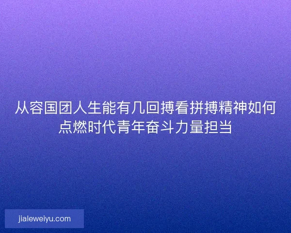 从容国团人生能有几回搏看拼搏精神如何点燃时代青年奋斗力量担当