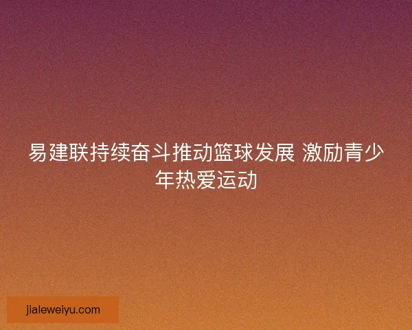易建联持续奋斗推动篮球发展 激励青少年热爱运动