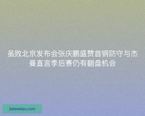 虽败北京发布会张庆鹏盛赞首钢防守与杰曼直言季后赛仍有翻盘机会