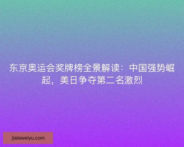 东京奥运会奖牌榜全景解读：中国强势崛起，美日争夺第二名激烈