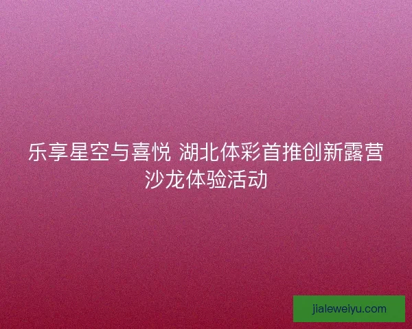 乐享星空与喜悦 湖北体彩首推创新露营沙龙体验活动