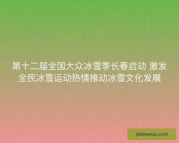 第十二届全国大众冰雪季长春启动 激发全民冰雪运动热情推动冰雪文化发展