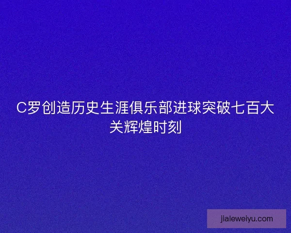 C罗创造历史生涯俱乐部进球突破七百大关辉煌时刻