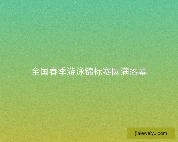 全国春季游泳锦标赛圆满落幕