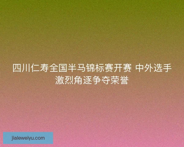 四川仁寿全国半马锦标赛开赛 中外选手激烈角逐争夺荣誉