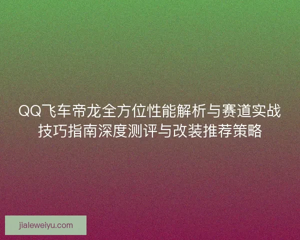 QQ飞车帝龙全方位性能解析与赛道实战技巧指南深度测评与改装推荐策略