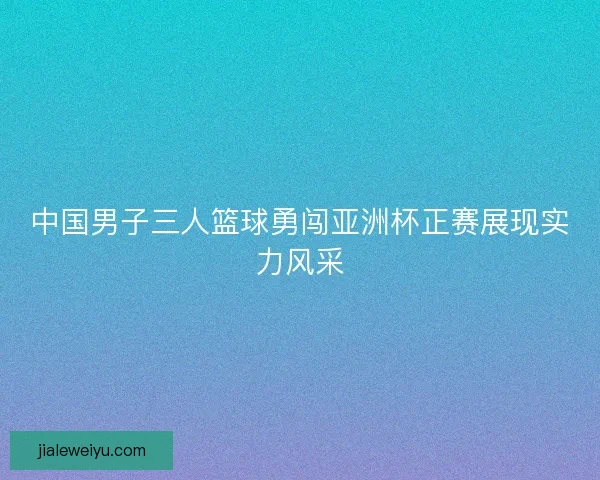 中国男子三人篮球勇闯亚洲杯正赛展现实力风采