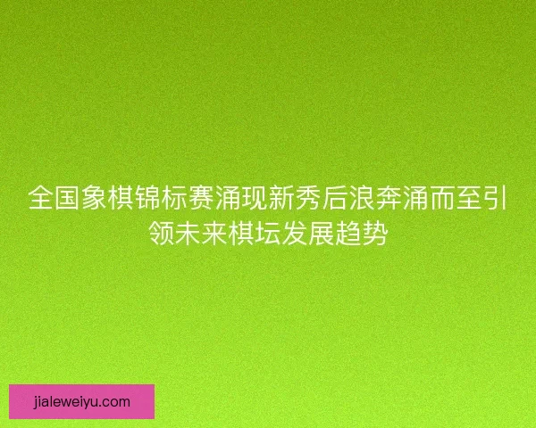 全国象棋锦标赛涌现新秀后浪奔涌而至引领未来棋坛发展趋势
