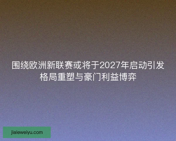 围绕欧洲新联赛或将于2027年启动引发格局重塑与豪门利益博弈