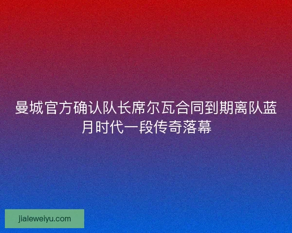 曼城官方确认队长席尔瓦合同到期离队蓝月时代一段传奇落幕