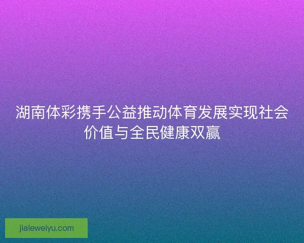 湖南体彩携手公益推动体育发展实现社会价值与全民健康双赢