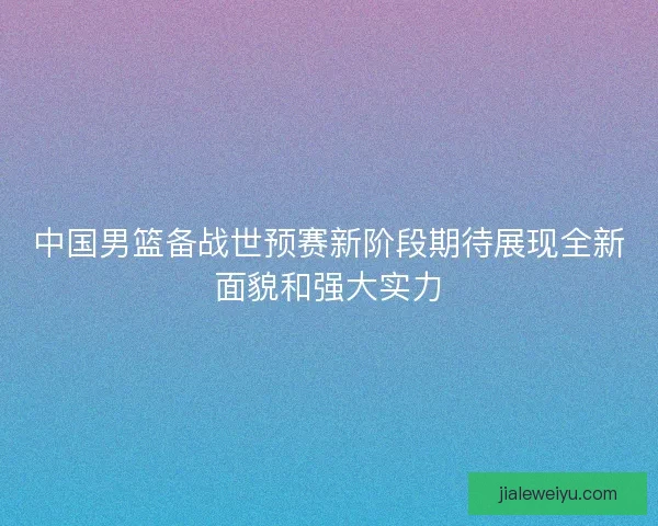 中国男篮备战世预赛新阶段期待展现全新面貌和强大实力