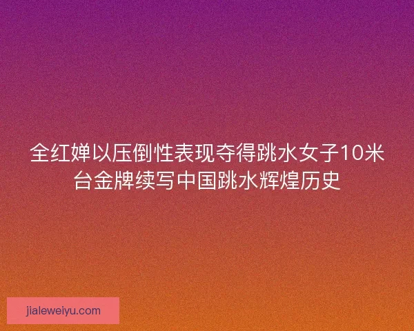 全红婵以压倒性表现夺得跳水女子10米台金牌续写中国跳水辉煌历史