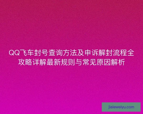 QQ飞车封号查询方法及申诉解封流程全攻略详解最新规则与常见原因解析