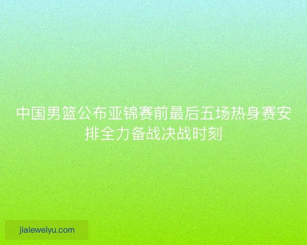 中国男篮公布亚锦赛前最后五场热身赛安排全力备战决战时刻