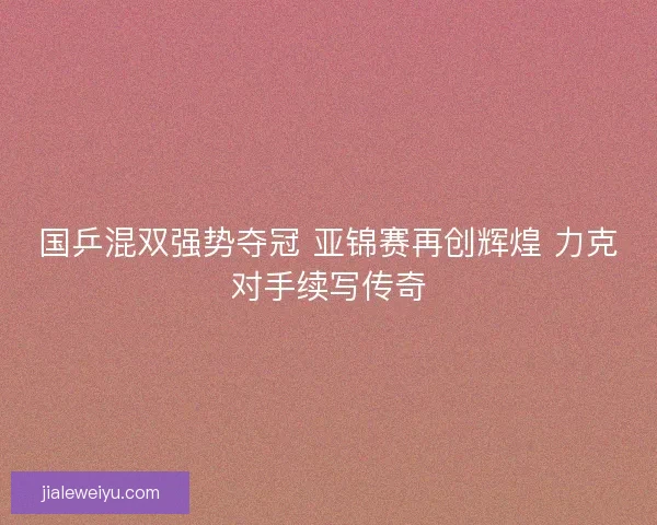 国乒混双强势夺冠 亚锦赛再创辉煌 力克对手续写传奇
