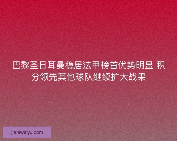 巴黎圣日耳曼稳居法甲榜首优势明显 积分领先其他球队继续扩大战果