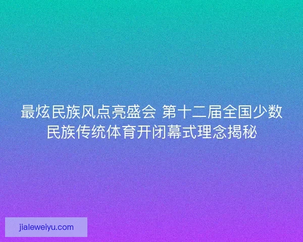 最炫民族风点亮盛会 第十二届全国少数民族传统体育开闭幕式理念揭秘
