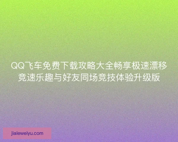 QQ飞车免费下载攻略大全畅享极速漂移竞速乐趣与好友同场竞技体验升级版