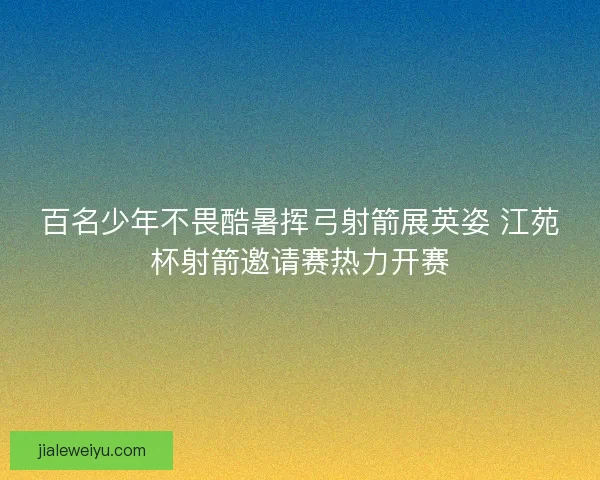 百名少年不畏酷暑挥弓射箭展英姿 江苑杯射箭邀请赛热力开赛